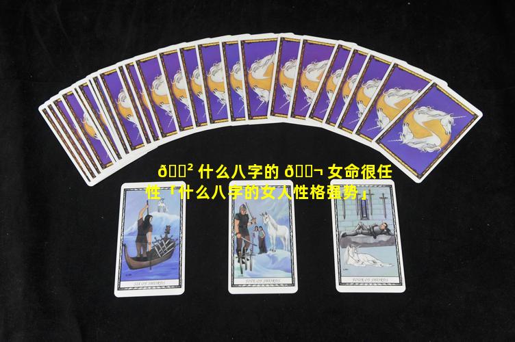 🌲 什么八字的 🐬 女命很任性「什么八字的女人性格强势」